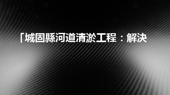 「城固縣河道清淤工程：解決水患、保衛(wèi)安全」